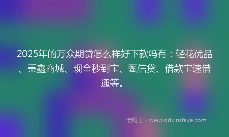 2025年的万众期贷怎么样好下款吗有：轻花优品、秉鑫商城、现金秒到宝、甄信贷、借款宝速借通等。