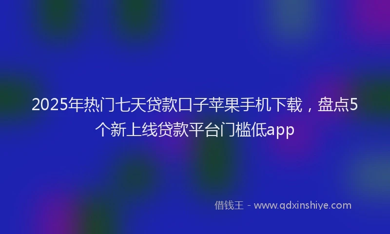 2025年热门七天贷款口子苹果手机下载，盘点5个新上线贷款平台门槛低app
