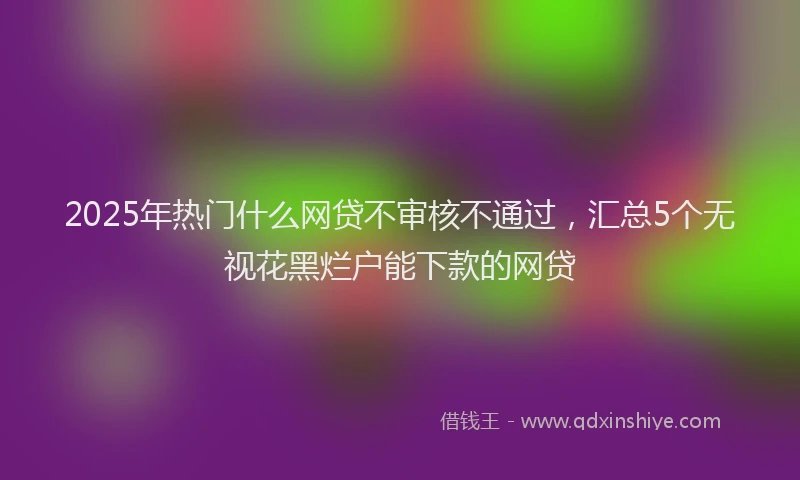 2025年热门什么网贷不审核不通过，汇总5个无视花黑烂户能下款的网贷