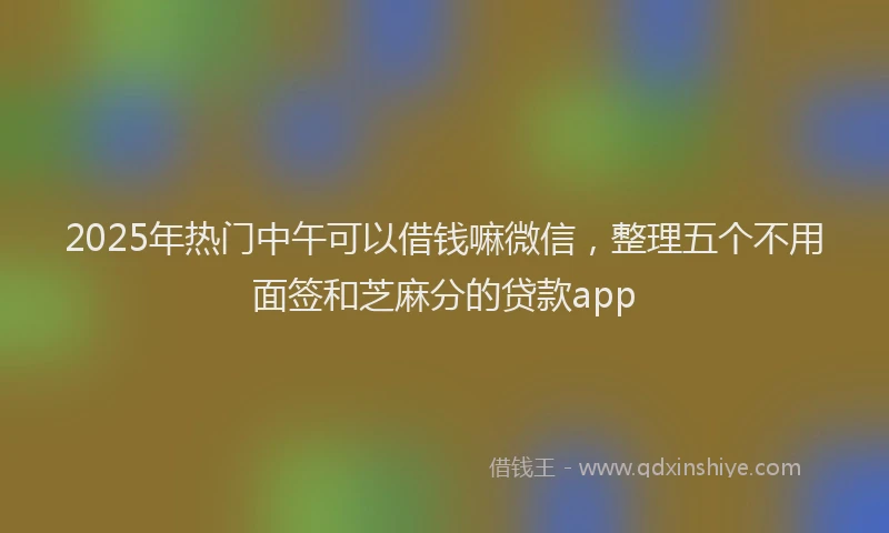 2025年热门中午可以借钱嘛微信，整理五个不用面签和芝麻分的贷款app