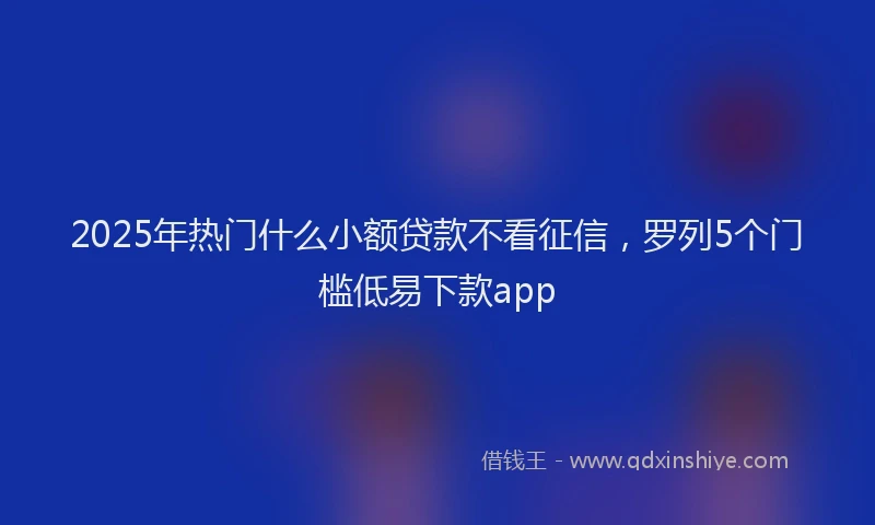 2025年热门什么小额贷款不看征信，罗列5个门槛低易下款app