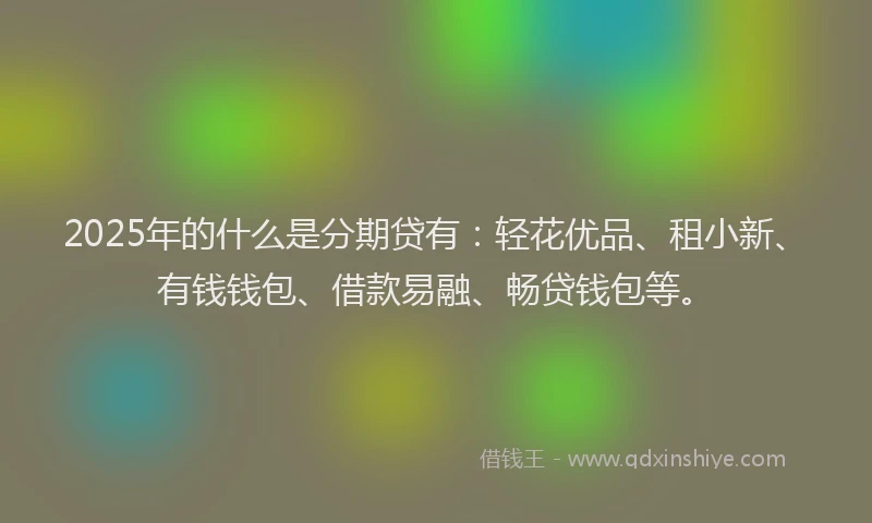 2025年的什么是分期贷有：轻花优品、租小新、有钱钱包、借款易融、畅贷钱包等。