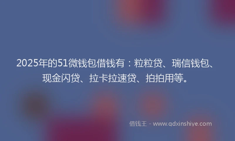 2025年的51微钱包借钱有：粒粒贷、瑞信钱包、现金闪贷、拉卡拉速贷、拍拍用等。