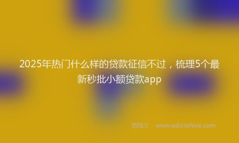 2025年热门什么样的贷款征信不过，梳理5个最新秒批小额贷款app