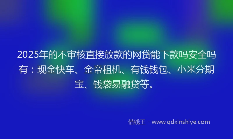2025年的不审核直接放款的网贷能下款吗安全吗有：现金快车、金帝租机、有钱钱包、小米分期宝、钱袋易融贷等。