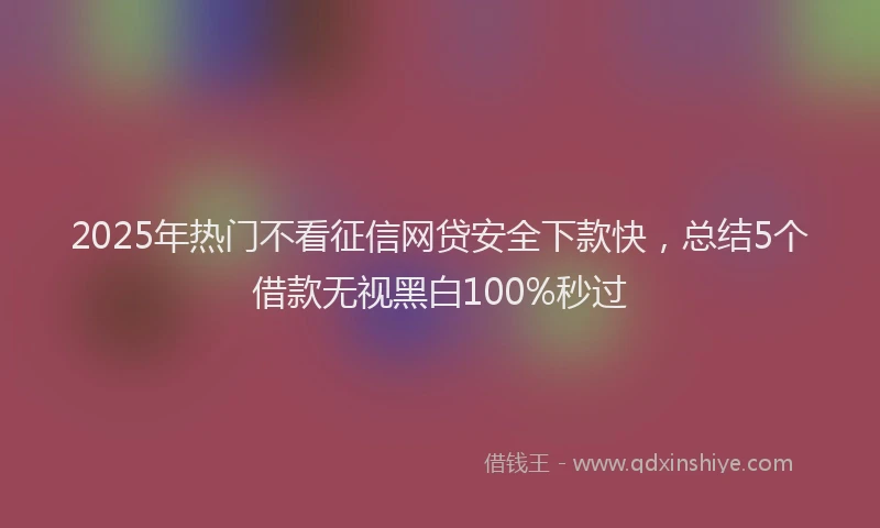 2025年热门不看征信网贷安全下款快，总结5个借款无视黑白100%秒过