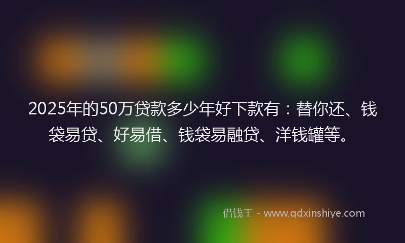 2025年的50万贷款多少年好下款有：替你还、钱袋易贷、好易借、钱袋易融贷、洋钱罐等。