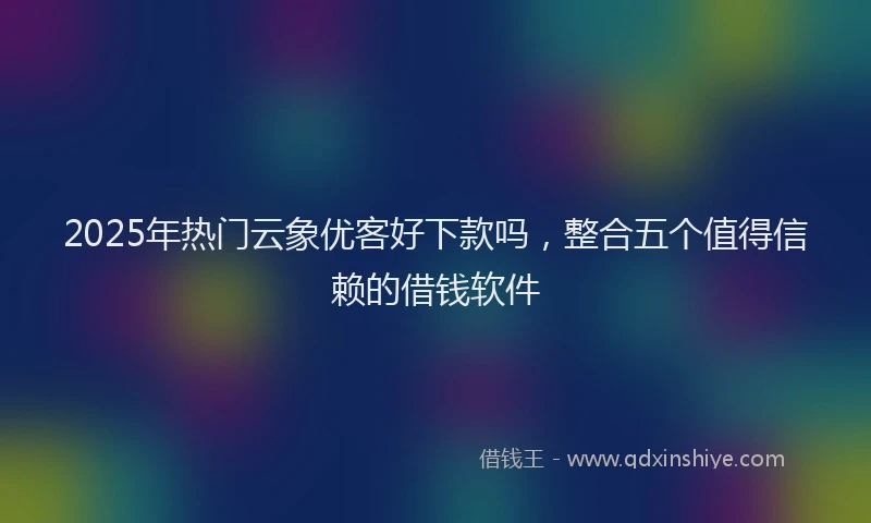 2025年热门云象优客好下款吗，整合五个值得信赖的借钱软件