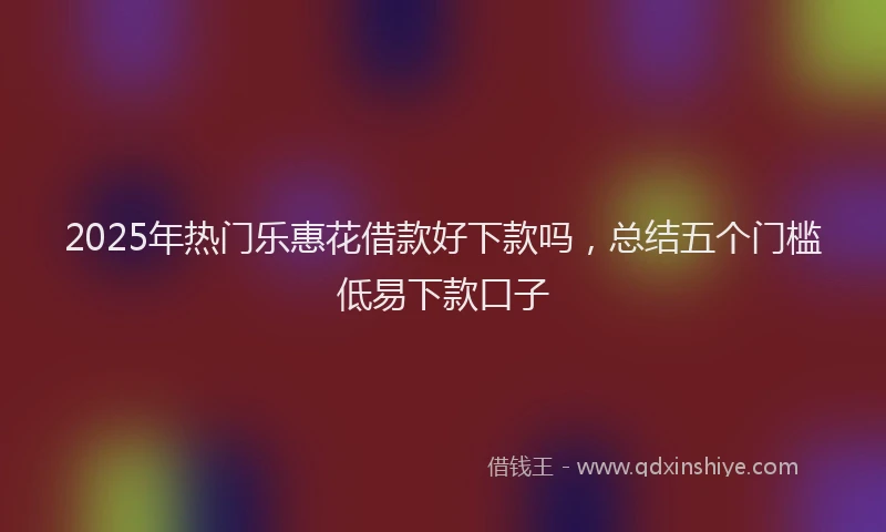 2025年热门乐惠花借款好下款吗，总结五个门槛低易下款口子