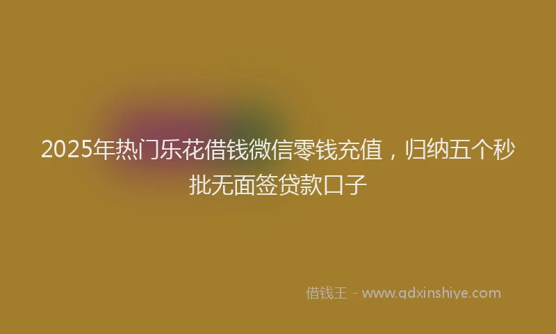2025年热门乐花借钱微信零钱充值，归纳五个秒批无面签贷款口子