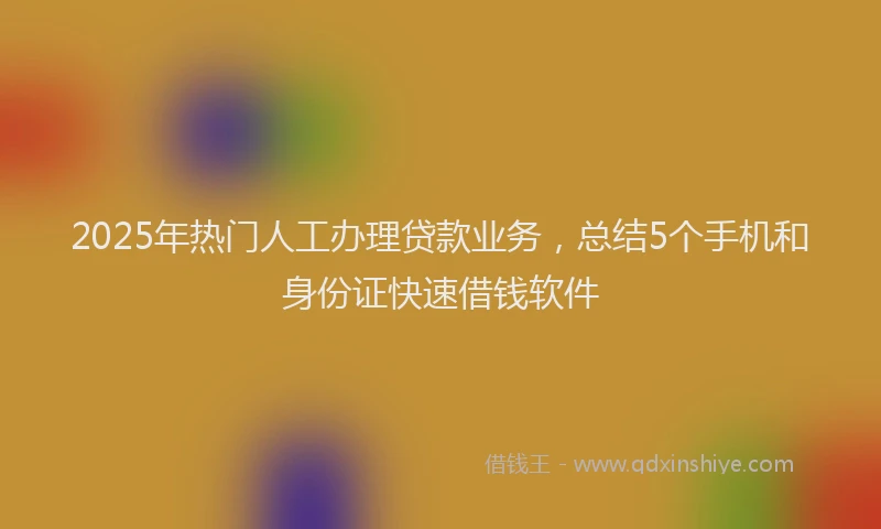 2025年热门人工办理贷款业务，总结5个手机和身份证快速借钱软件