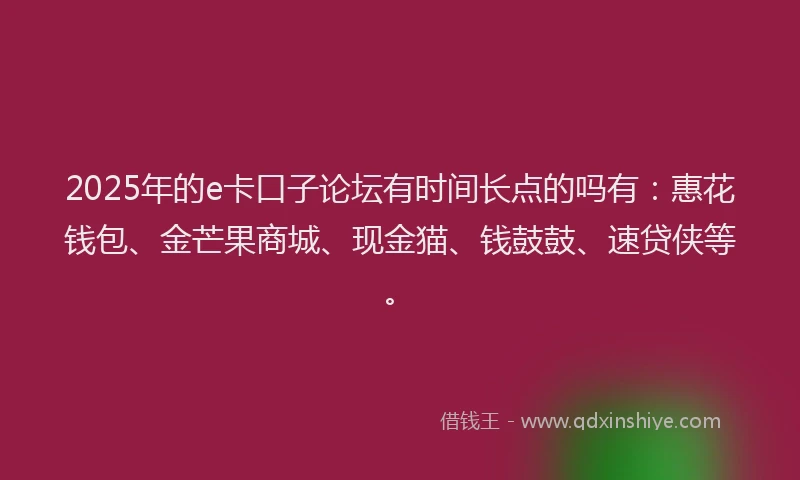 2025年的e卡口子论坛有时间长点的吗有：惠花钱包、金芒果商城、现金猫、钱鼓鼓、速贷侠等。