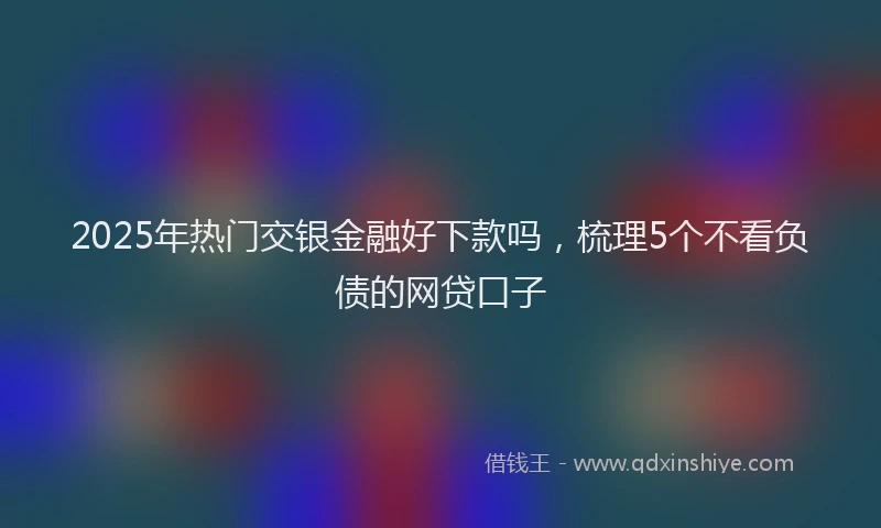 2025年热门交银金融好下款吗，梳理5个不看负债的网贷口子