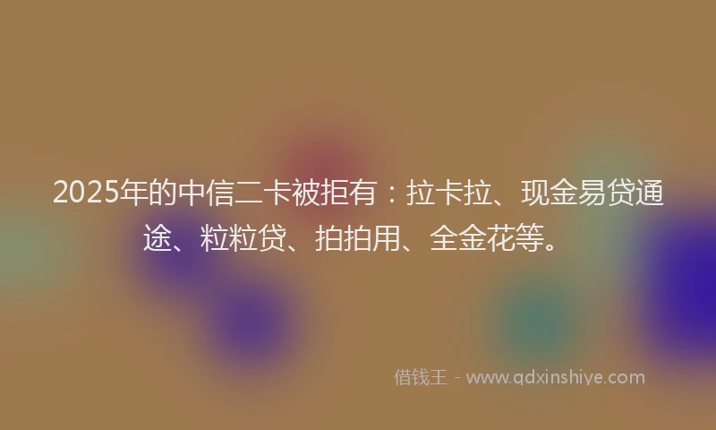 2025年的中信二卡被拒有：拉卡拉、现金易贷通途、粒粒贷、拍拍用、全金花等。