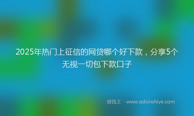 2025年热门上征信的网贷哪个好下款，分享5个无视一切包下款口子