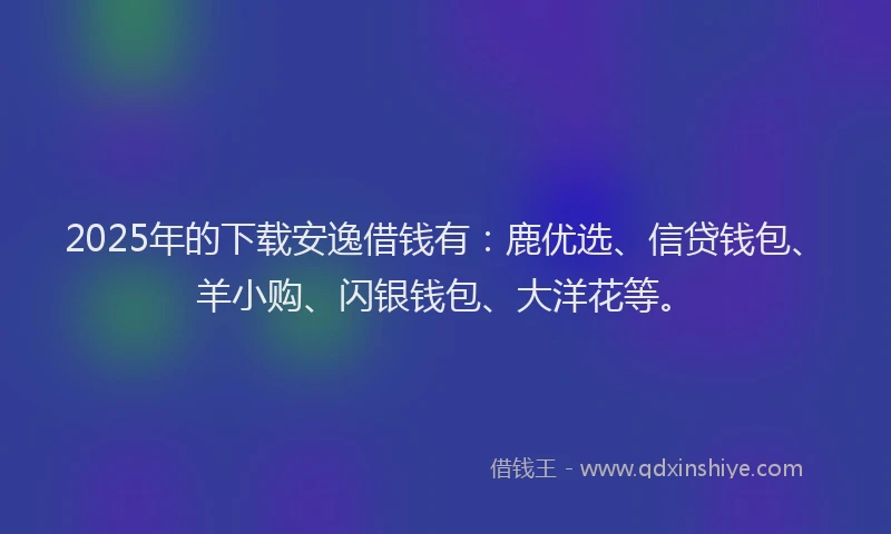 2025年的下载安逸借钱有：鹿优选、信贷钱包、羊小购、闪银钱包、大洋花等。