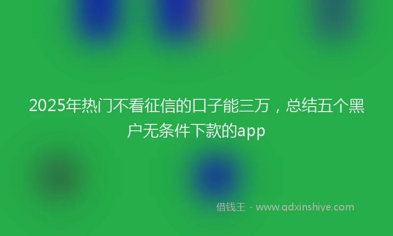 2025年热门不看征信的口子能三万，总结五个黑户无条件下款的app