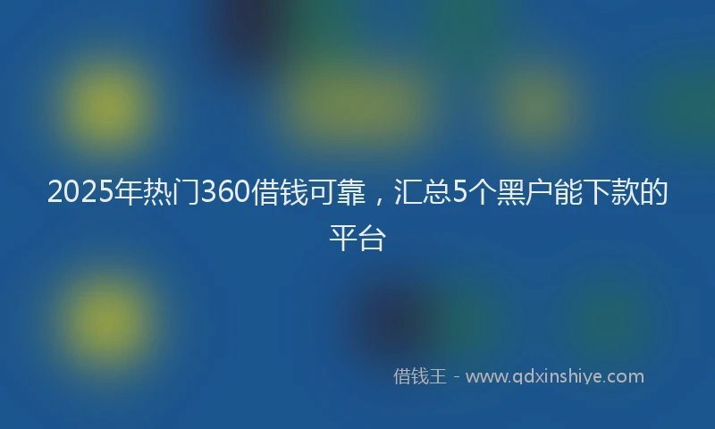 2025年热门360借钱可靠，汇总5个黑户能下款的平台