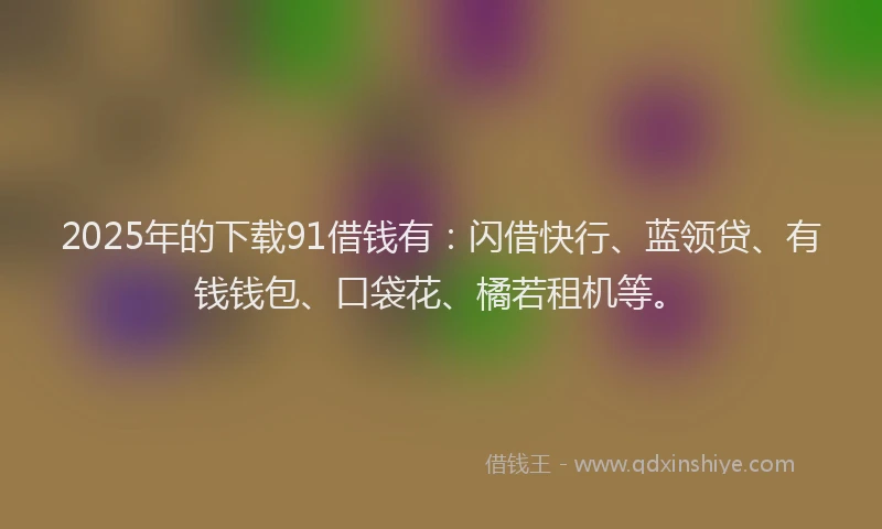 2025年的下载91借钱有：闪借快行、蓝领贷、有钱钱包、口袋花、橘若租机等。