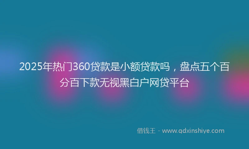 2025年热门360贷款是小额贷款吗，盘点五个百分百下款无视黑白户网贷平台