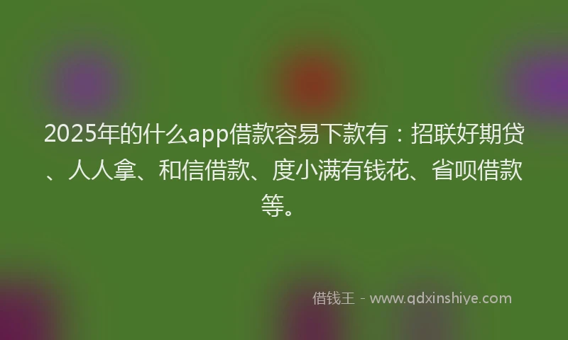 2025年的什么app借款容易下款有：招联好期贷、人人拿、和信借款、度小满有钱花、省呗借款等。