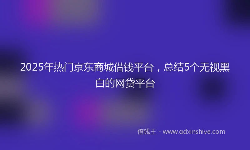 2025年热门京东商城借钱平台，总结5个无视黑白的网贷平台