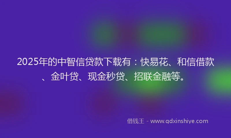 2025年的中智信贷款下载有：快易花、和信借款、金叶贷、现金秒贷、招联金融等。