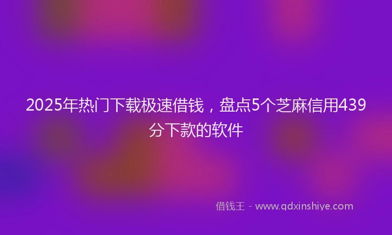 2025年热门下载极速借钱，盘点5个芝麻信用439分下款的软件