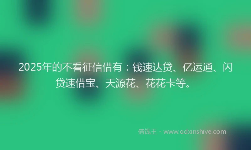 2025年的不看征信借有：钱速达贷、亿运通、闪贷速借宝、天源花、花花卡等。