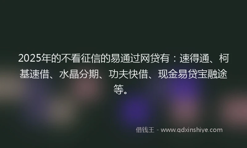2025年的不看征信的易通过网贷有：速得通、柯基速借、水晶分期、功夫快借、现金易贷宝融途等。