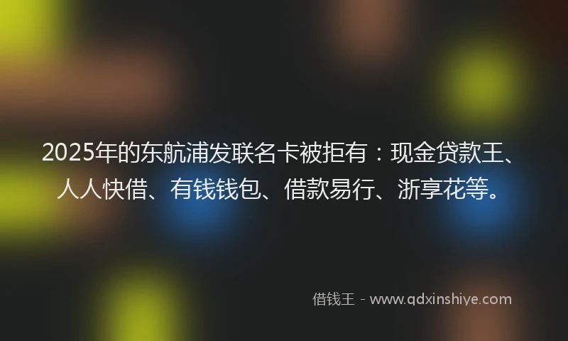 2025年的东航浦发联名卡被拒有：现金贷款王、人人快借、有钱钱包、借款易行、浙享花等。