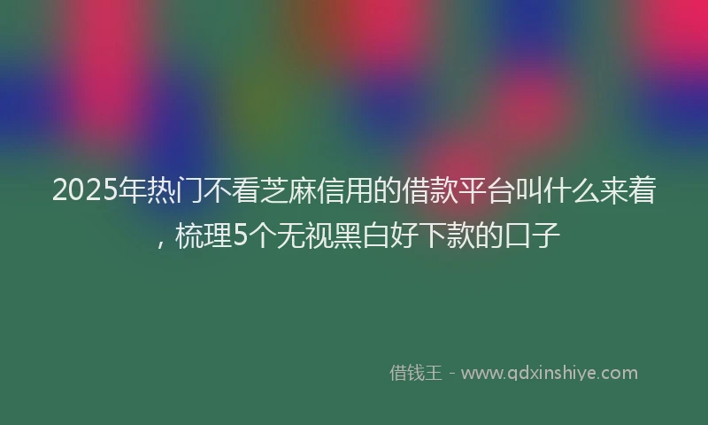 2025年热门不看芝麻信用的借款平台叫什么来着，梳理5个无视黑白好下款的口子