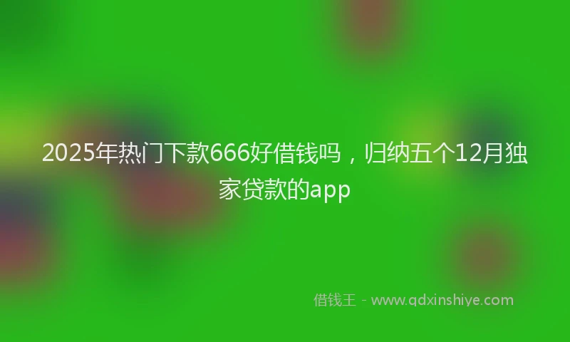 2025年热门下款666好借钱吗，归纳五个12月独家贷款的app