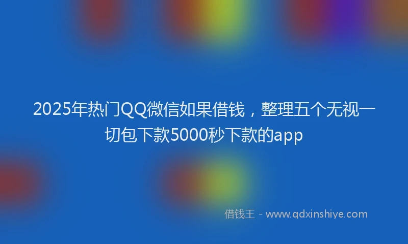 2025年热门QQ微信如果借钱，整理五个无视一切包下款5000秒下款的app