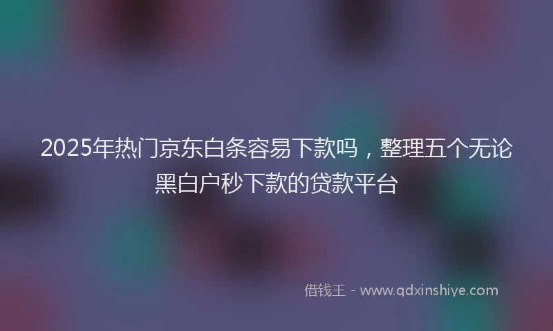 2025年热门京东白条容易下款吗，整理五个无论黑白户秒下款的贷款平台