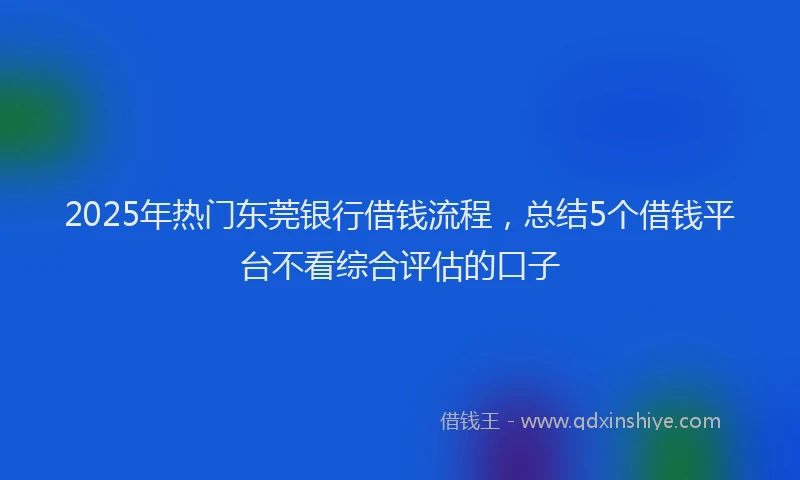 2025年热门东莞银行借钱流程，总结5个借钱平台不看综合评估的口子
