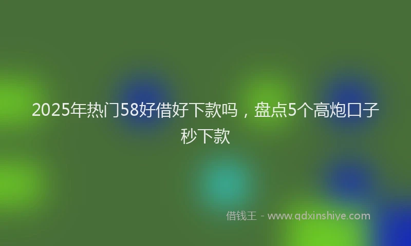 2025年热门58好借好下款吗，盘点5个高炮口子秒下款
