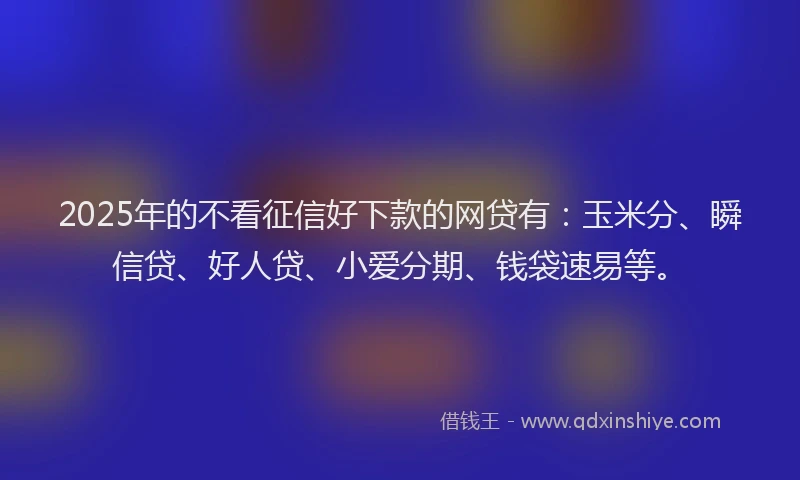 2025年的不看征信好下款的网贷有：玉米分、瞬信贷、好人贷、小爱分期、钱袋速易等。