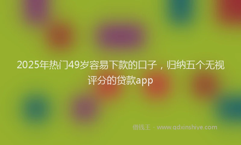 2025年热门49岁容易下款的口子，归纳五个无视评分的贷款app