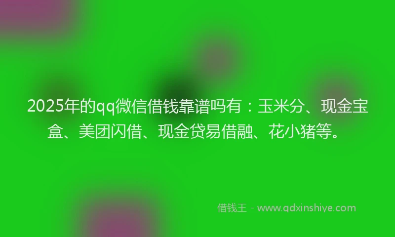 2025年的qq微信借钱靠谱吗有：玉米分、现金宝盒、美团闪借、现金贷易借融、花小猪等。
