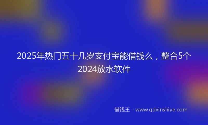2025年热门五十几岁支付宝能借钱么，整合5个2024放水软件