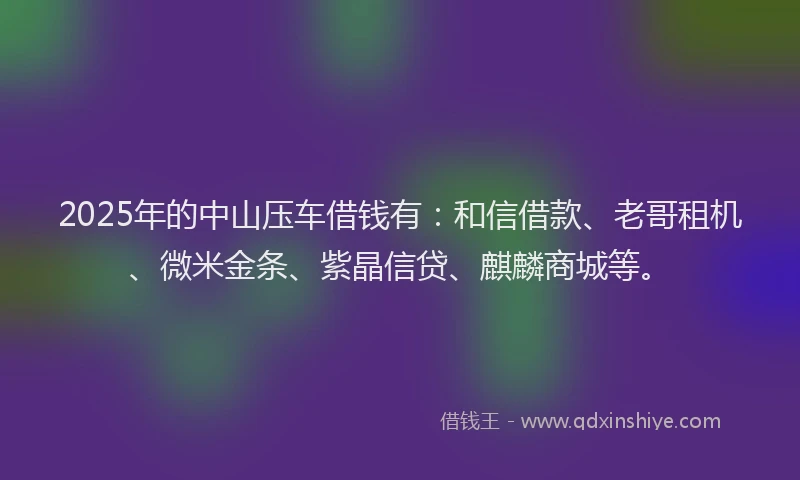 2025年的中山压车借钱有：和信借款、老哥租机、微米金条、紫晶信贷、麒麟商城等。