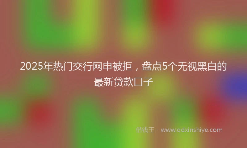 2025年热门交行网申被拒，盘点5个无视黑白的最新贷款口子