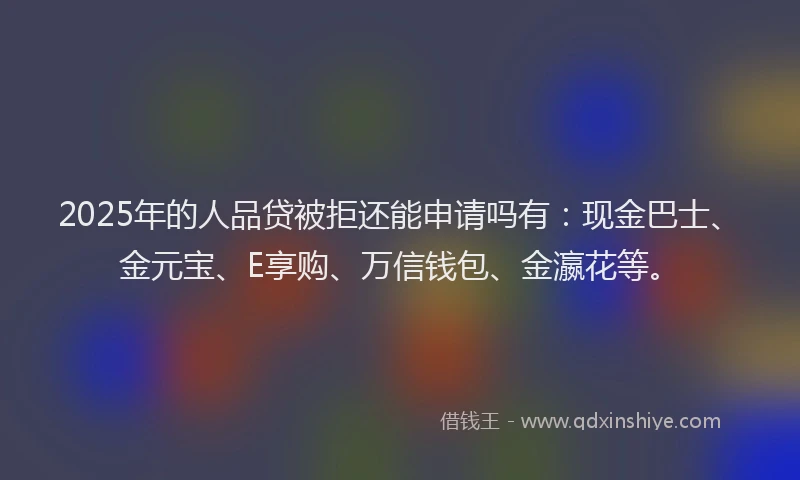 2025年的人品贷被拒还能申请吗有：现金巴士、金元宝、E享购、万信钱包、金瀛花等。