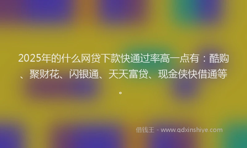 2025年的什么网贷下款快通过率高一点有：酷购、聚财花、闪银通、天天富贷、现金侠快借通等。
