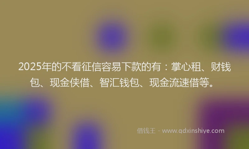 2025年的不看征信容易下款的有：掌心租、财钱包、现金侠借、智汇钱包、现金流速借等。