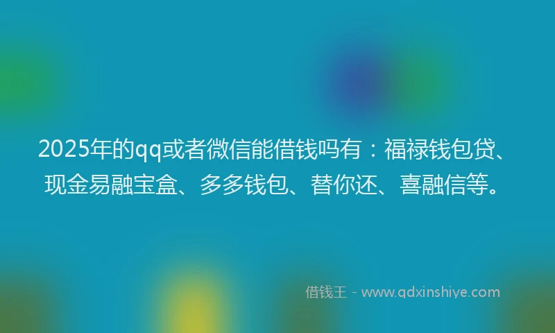 2025年的qq或者微信能借钱吗有：福禄钱包贷、现金易融宝盒、多多钱包、替你还、喜融信等。