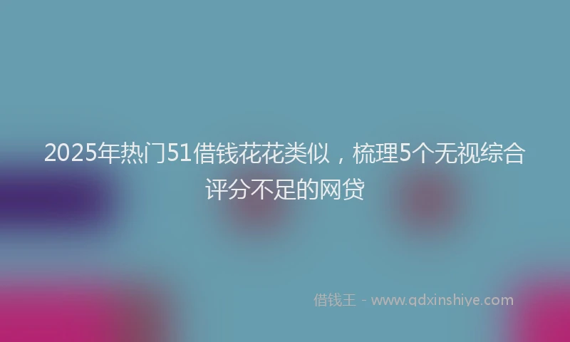 2025年热门51借钱花花类似，梳理5个无视综合评分不足的网贷