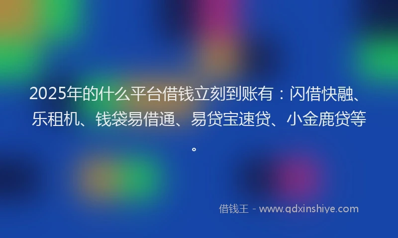 2025年的什么平台借钱立刻到账有：闪借快融、乐租机、钱袋易借通、易贷宝速贷、小金鹿贷等。