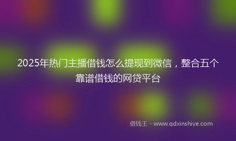 2025年热门主播借钱怎么提现到微信，整合五个靠谱借钱的网贷平台